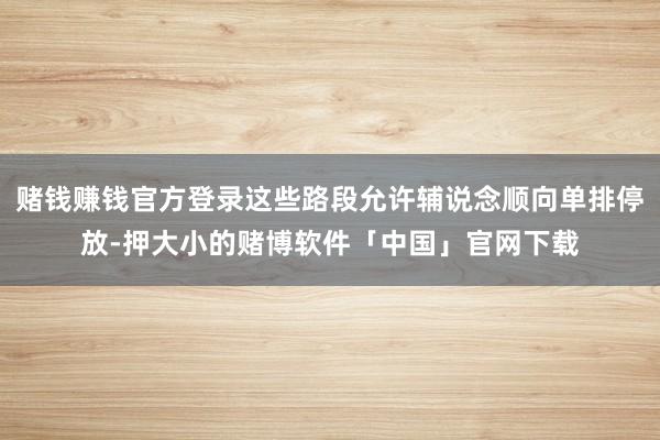 赌钱赚钱官方登录这些路段允许辅说念顺向单排停放-押大小的赌博软件「中国」官网下载
