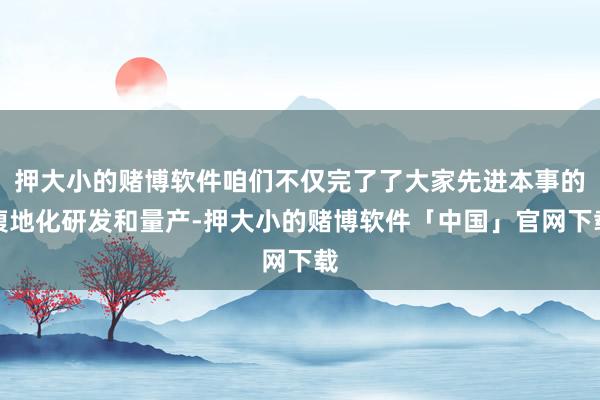 押大小的赌博软件咱们不仅完了了大家先进本事的腹地化研发和量产-押大小的赌博软件「中国」官网下载