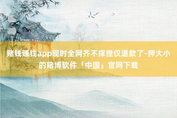 赌钱赚钱app现时全网齐不撑捏仅退款了-押大小的赌博软件「中国」官网下载
