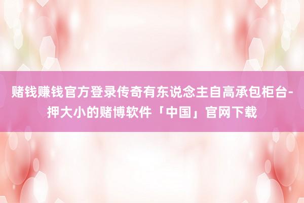 赌钱赚钱官方登录传奇有东说念主自高承包柜台-押大小的赌博软件「中国」官网下载