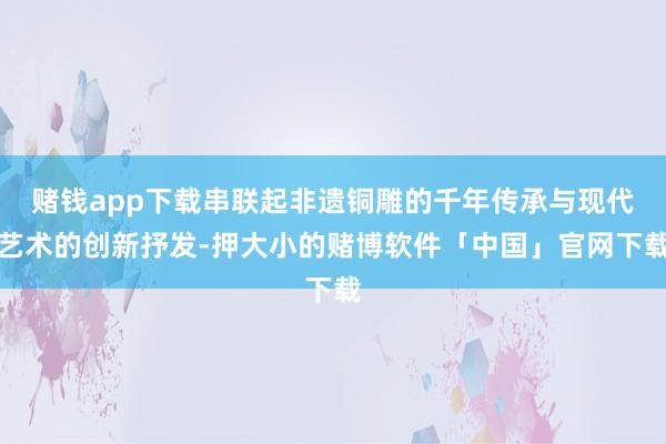 赌钱app下载串联起非遗铜雕的千年传承与现代艺术的创新抒发-押大小的赌博软件「中国」官网下载