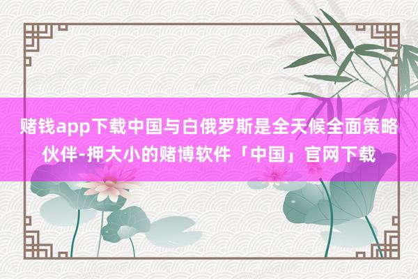 赌钱app下载中国与白俄罗斯是全天候全面策略伙伴-押大小的赌博软件「中国」官网下载