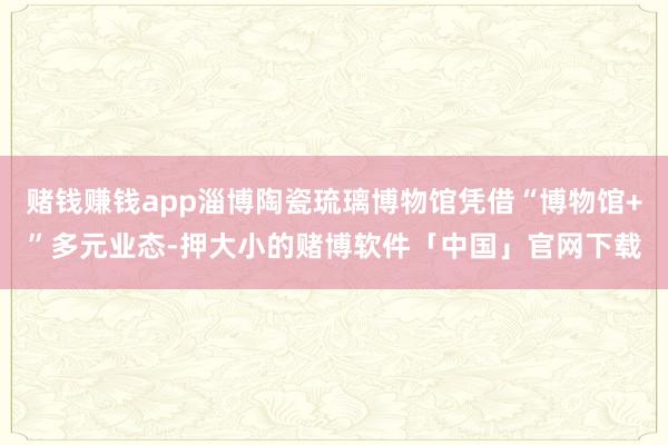 赌钱赚钱app淄博陶瓷琉璃博物馆凭借“博物馆+”多元业态-押大小的赌博软件「中国」官网下载