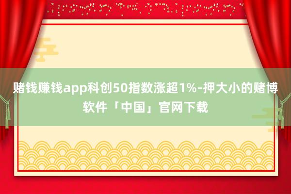 赌钱赚钱app科创50指数涨超1%-押大小的赌博软件「中国」官网下载