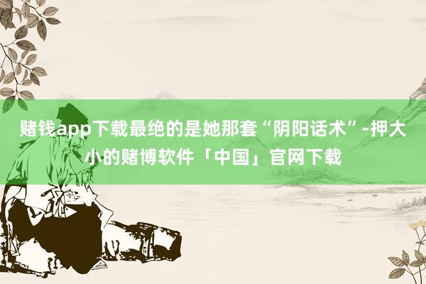 赌钱app下载最绝的是她那套“阴阳话术”-押大小的赌博软件「中国」官网下载