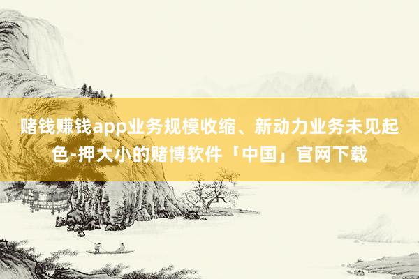 赌钱赚钱app业务规模收缩、新动力业务未见起色-押大小的赌博软件「中国」官网下载