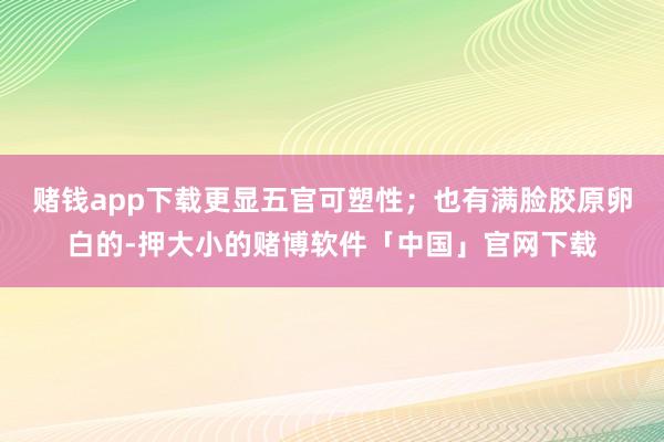 赌钱app下载更显五官可塑性；也有满脸胶原卵白的-押大小的赌博软件「中国」官网下载