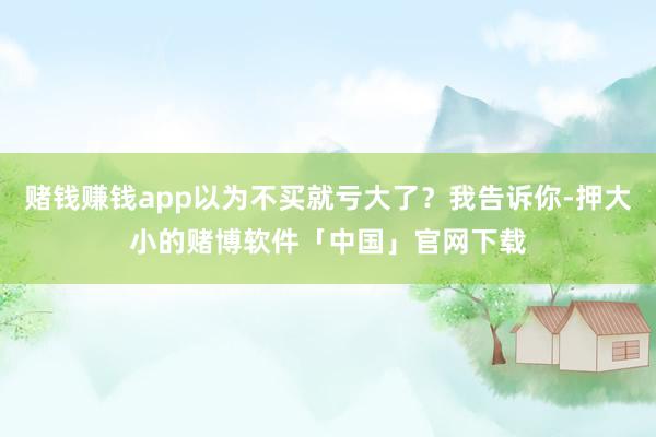 赌钱赚钱app以为不买就亏大了？我告诉你-押大小的赌博软件「中国」官网下载