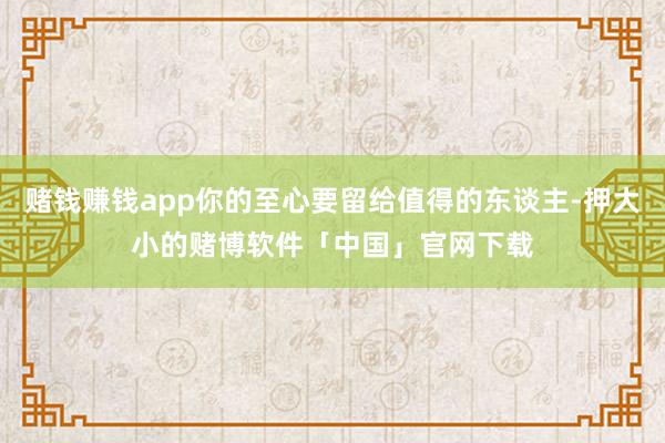 赌钱赚钱app你的至心要留给值得的东谈主-押大小的赌博软件「中国」官网下载