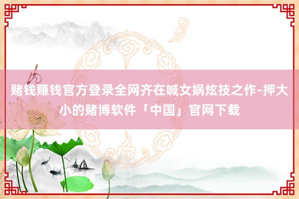 赌钱赚钱官方登录全网齐在喊女娲炫技之作-押大小的赌博软件「中国」官网下载