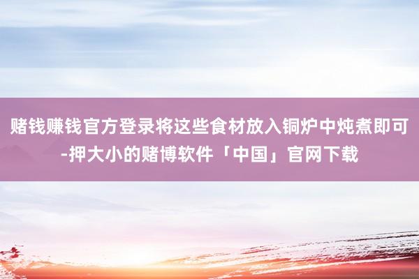 赌钱赚钱官方登录将这些食材放入铜炉中炖煮即可-押大小的赌博软件「中国」官网下载