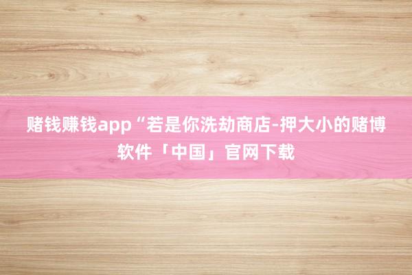 赌钱赚钱app　　“若是你洗劫商店-押大小的赌博软件「中国」官网下载