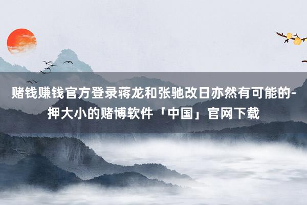 赌钱赚钱官方登录蒋龙和张驰改日亦然有可能的-押大小的赌博软件「中国」官网下载