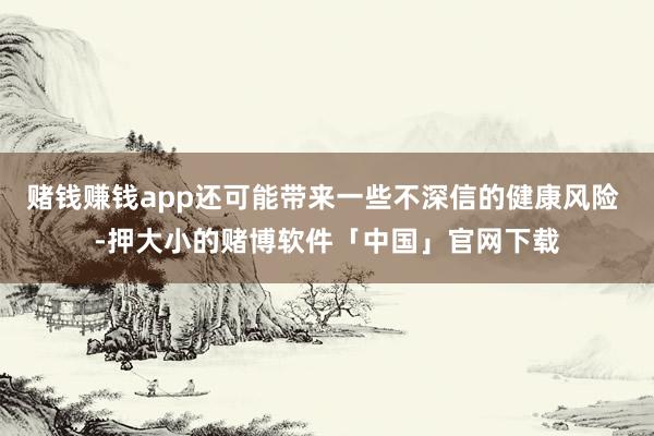 赌钱赚钱app还可能带来一些不深信的健康风险 -押大小的赌博软件「中国」官网下载