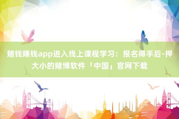 赌钱赚钱app进入线上课程学习：报名得手后-押大小的赌博软件「中国」官网下载