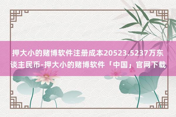 押大小的赌博软件注册成本20523.5237万东谈主民币-押大小的赌博软件「中国」官网下载