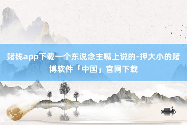 赌钱app下载一个东说念主嘴上说的-押大小的赌博软件「中国」官网下载