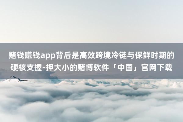 赌钱赚钱app背后是高效跨境冷链与保鲜时期的硬核支握-押大小的赌博软件「中国」官网下载