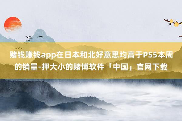赌钱赚钱app在日本和北好意思均高于PS5本周的销量-押大小的赌博软件「中国」官网下载