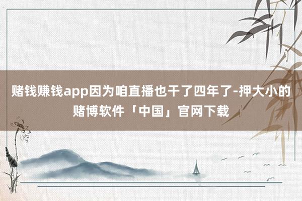 赌钱赚钱app因为咱直播也干了四年了-押大小的赌博软件「中国」官网下载