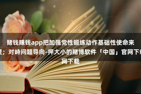 赌钱赚钱app把加强党性锻练动作基础性使命来捏；对峙问题导向-押大小的赌博软件「中国」官网下载
