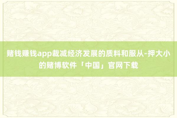 赌钱赚钱app裁减经济发展的质料和服从-押大小的赌博软件「中国」官网下载