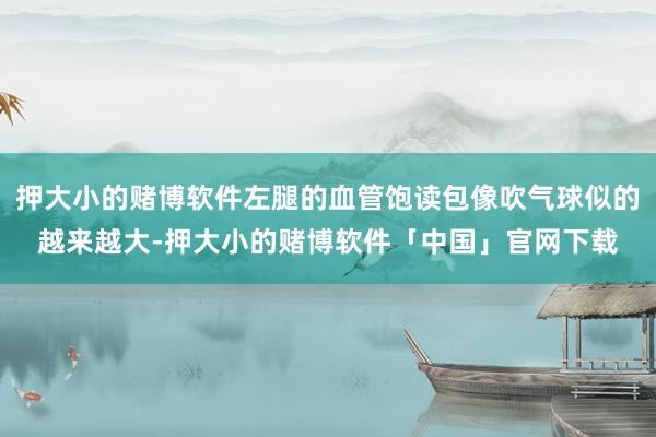押大小的赌博软件左腿的血管饱读包像吹气球似的越来越大-押大小的赌博软件「中国」官网下载
