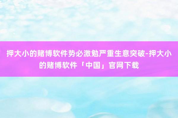 押大小的赌博软件势必激勉严重生意突破-押大小的赌博软件「中国」官网下载