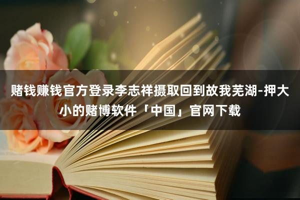 赌钱赚钱官方登录李志祥摄取回到故我芜湖-押大小的赌博软件「中国」官网下载