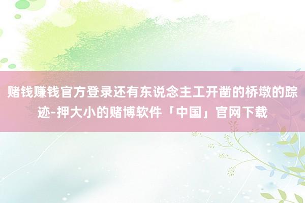 赌钱赚钱官方登录还有东说念主工开凿的桥墩的踪迹-押大小的赌博软件「中国」官网下载
