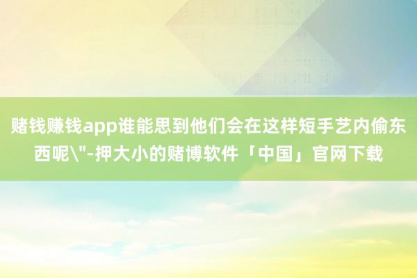 赌钱赚钱app谁能思到他们会在这样短手艺内偷东西呢