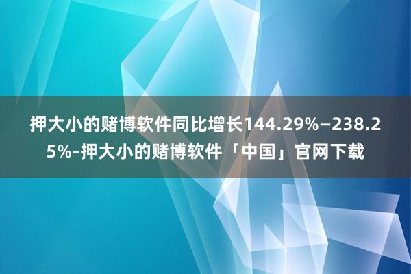 押大小的赌博软件同比增长144.29%—238.25%-押大小的赌博软件「中国」官网下载