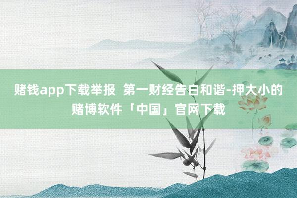 赌钱app下载举报 第一财经告白和谐-押大小的赌博软件「中国」官网下载