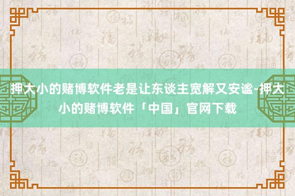 押大小的赌博软件老是让东谈主宽解又安谧-押大小的赌博软件「中国」官网下载