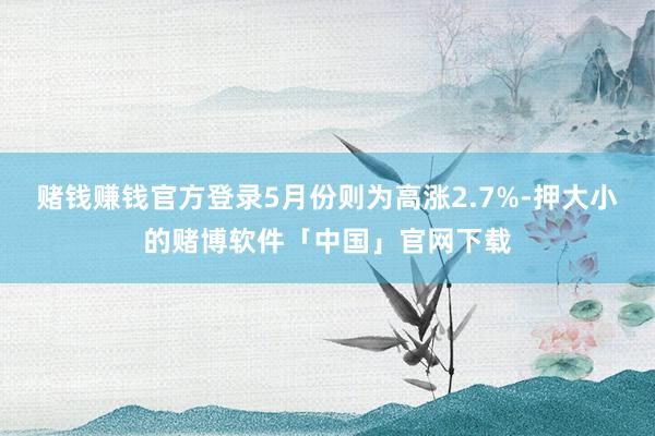 赌钱赚钱官方登录5月份则为高涨2.7%-押大小的赌博软件「中国」官网下载