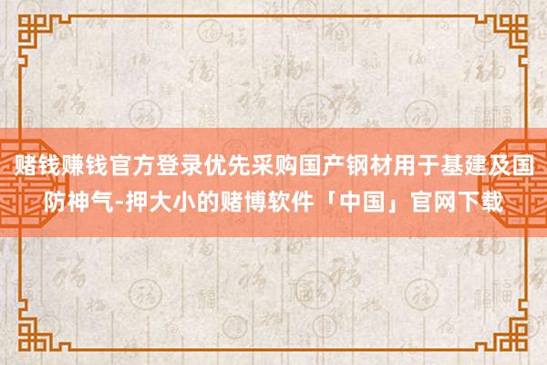 赌钱赚钱官方登录优先采购国产钢材用于基建及国防神气-押大小的赌博软件「中国」官网下载