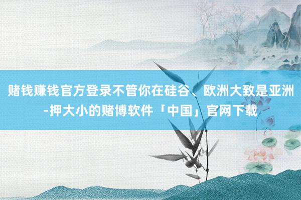 赌钱赚钱官方登录不管你在硅谷、欧洲大致是亚洲-押大小的赌博软件「中国」官网下载