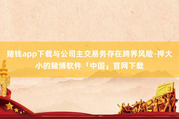 赌钱app下载与公司主交易务存在跨界风险-押大小的赌博软件「中国」官网下载