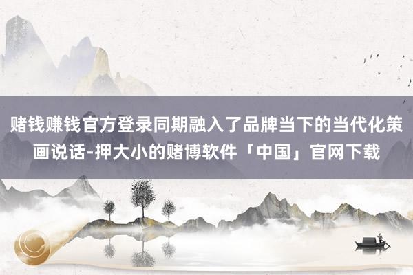 赌钱赚钱官方登录同期融入了品牌当下的当代化策画说话-押大小的赌博软件「中国」官网下载