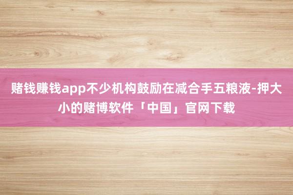 赌钱赚钱app不少机构鼓励在减合手五粮液-押大小的赌博软件「中国」官网下载