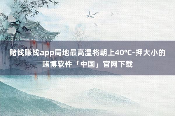 赌钱赚钱app局地最高温将朝上40℃-押大小的赌博软件「中国」官网下载