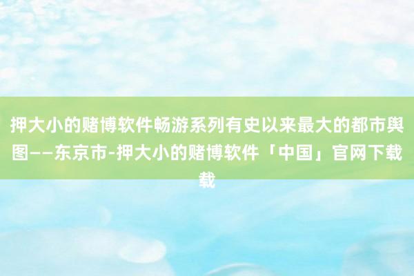 押大小的赌博软件畅游系列有史以来最大的都市舆图——东京市-押大小的赌博软件「中国」官网下载