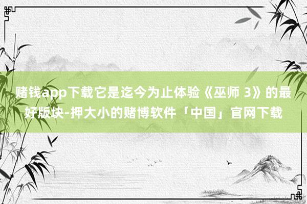 赌钱app下载它是迄今为止体验《巫师 3》的最好版块-押大小的赌博软件「中国」官网下载
