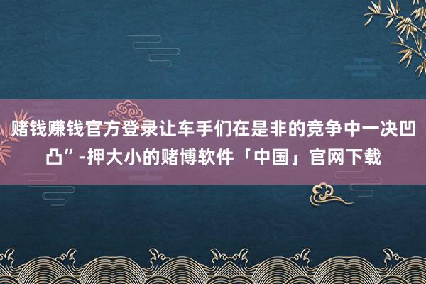 赌钱赚钱官方登录让车手们在是非的竞争中一决凹凸”-押大小的赌博软件「中国」官网下载