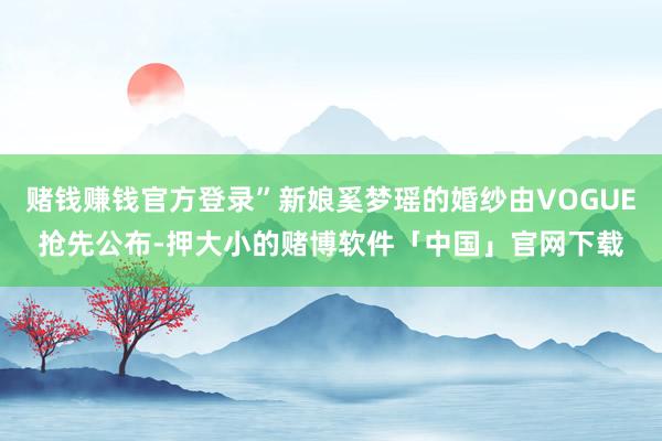 赌钱赚钱官方登录”新娘奚梦瑶的婚纱由VOGUE抢先公布-押大小的赌博软件「中国」官网下载