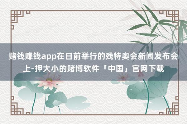 赌钱赚钱app在日前举行的残特奥会新闻发布会上-押大小的赌博软件「中国」官网下载