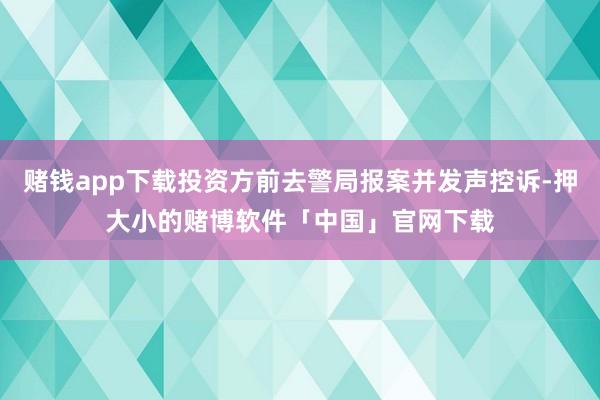 赌钱app下载投资方前去警局报案并发声控诉-押大小的赌博软件「中国」官网下载