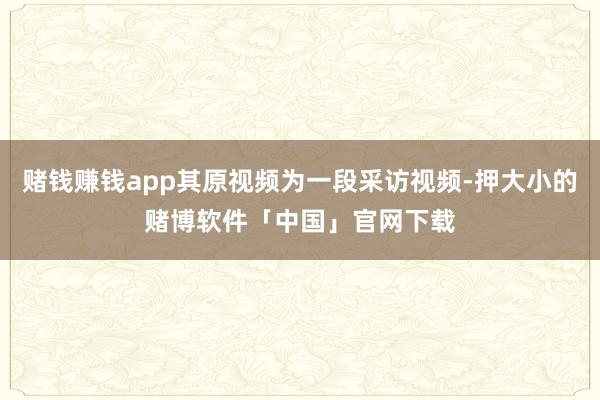赌钱赚钱app其原视频为一段采访视频-押大小的赌博软件「中国」官网下载