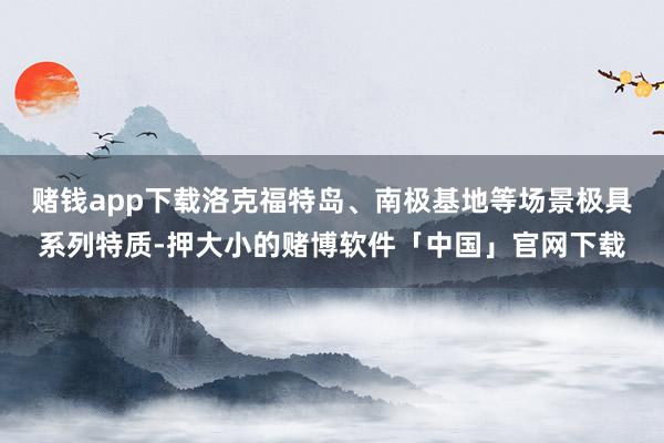 赌钱app下载洛克福特岛、南极基地等场景极具系列特质-押大小的赌博软件「中国」官网下载