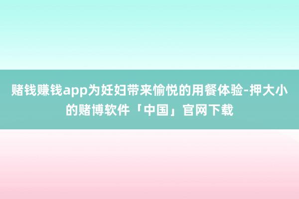 赌钱赚钱app为妊妇带来愉悦的用餐体验-押大小的赌博软件「中国」官网下载